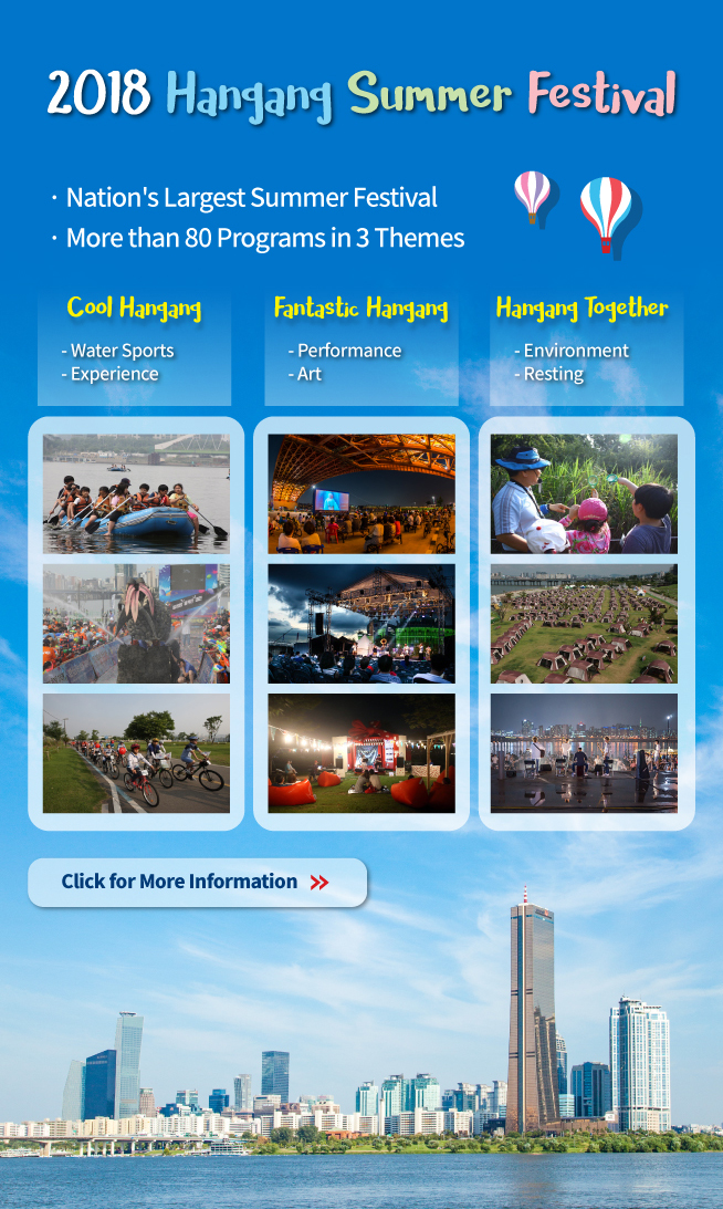 2018 Hangang Summer Festival - Nation`s Largest Summer Festival - More than 80 Programs in 3 Themes Cool Hangang Water Sports, Experience Fantastic Hangang Performance, Art Hangang Together Environment, Resting Click for More Information