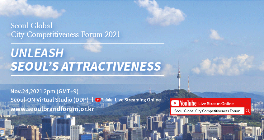 Seoul Global City Competitiveness Forum 2021 UNLEASH SEOUL'S ATTRACTIVENESS Nov.24,2021 2pm (GMT+9) Seoul-ON Virtual Studio (DDP) / YouTube Live Streaming Online / www.seoulbrandforum.or.kr