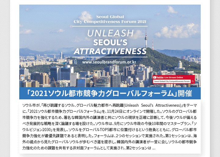 「2021ソウル都市競争力グローバルフォーラム」開催 ソウル市が、「再び跳躍するソウル、グローバル魅力都市へ再跳躍(Unleash Seoul’s Attractiveness)」をテーマに、「2021ソウル都市競争力グローバルフォーラム」を、11月24日にオンラインで開催した。ソウルのグローバル都市競争力を強化するため、著名な韓国内外の講演者と共にソウルの現状を正確に診断して、今後ソウルが備えるべき発展的な戦略を深く論議する場を設けた。ソウル市は、9月にソウル市政の今後10年間のマスタープラン、「ソウルビジョン2030」を発表し、ソウルをグローバルTOP5都市に位置付けるという抱負とともに、グローバル都市競争力強化が最優先課題であると表明した。フォーラムは、2つのセッションで実施された。第1セッションは、海外の視点から見たグローバルソウルが歩むべき道を提示し、韓国内外の講演者が一堂に会しソウルの都市競争力強化のための課題を共有する非対面フォーラムとして実施され、第2セッションは、韓国内の視点から見たグローバル魅力都市へ跳躍するための戦略を模索する討論の場が設けられた。このフォーラムは、DDP(トンデムン(東大門)デザインプラザ)にある「ソウルオン」ビデオ会議スタジオで開催され、ソウル市公式YouTubeチャンネルを通じて全世界に生中継された。
