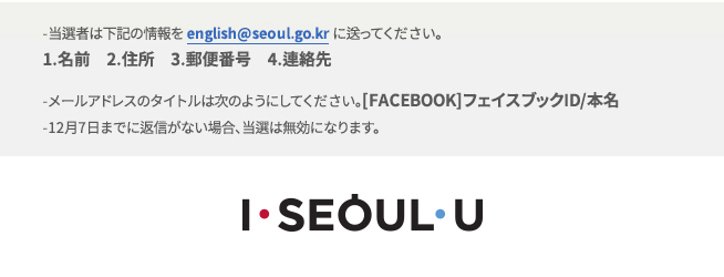 -当選者は下記の情報をenglish@seoul.go.krに送ってください。
1.名前　2.住所　3.郵便番号　4.連絡先
-メールアドレスのタイトルは次のようにしてください。[FACEBOOK]フェイスブックID/本名
-12月7日までに返信がない場合、当選は無効になります。
