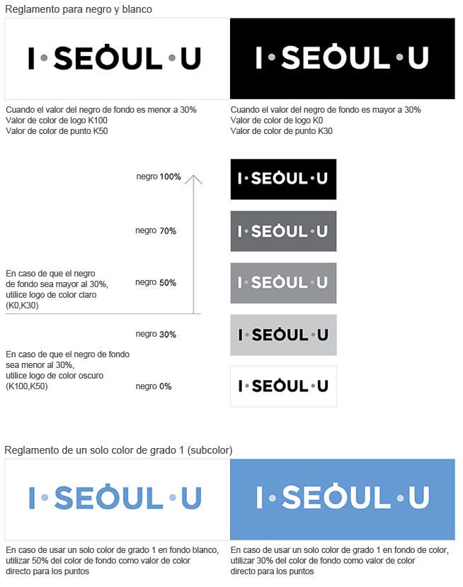 Black and White I·SEOUL·U When the black background color value is less than 30%, color codes K100 for the letters and K50 for the dots shuld be used, When the black background color value is more than 30%, color codes K0 for the letters and K30 for the dots shuld be used. When the black background color value is less than 30% a dark-colored BI sh(K0, K30), When the black background color value is less than 30% a dark-colored BI should be used(K100, K50). Solid Spot Color Image(Subcolor) When using a solid spot color on a while background, a 50% tint of the background color should be used for the dots, When using a solid spot color on a while background, a 30% tint of the background color should be used for the dots, 