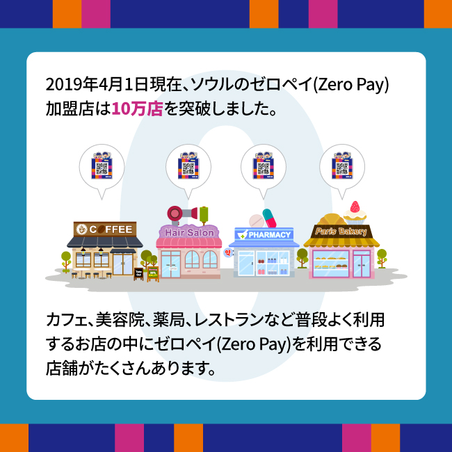 2019年4月1日現在、ソウルのゼロペイ(Zero Pay)加盟店は10万店を突破しました。カフェ、美容院、薬局、レストランなど普段よく利用するお店の中にゼロペイ(Zero Pay)を利用できる店舗がたくさんあります。