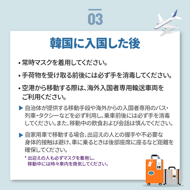 韓国に入国した後• 常時マスクを着用してください。
• 手荷物を受け取る前後には必ず手を消毒してください。
• 空港から移動する際は、海外入国者専用輸送車両を
   ご利用ください。