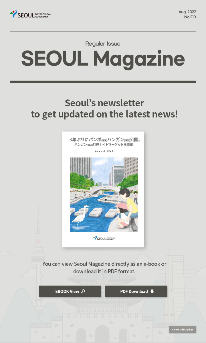 Aug. 2022 No.210 Regular Issue Seoul Magazine Seoul's newsletter to get updated on the latest news! 3年ぶりにパンポ(盤浦)ハンガン(漢江)公園、ハンガン(漢江)月光ナイトマーケットを開催 You can view Seoul Magazine directly as an e-book or download it in PDF format
