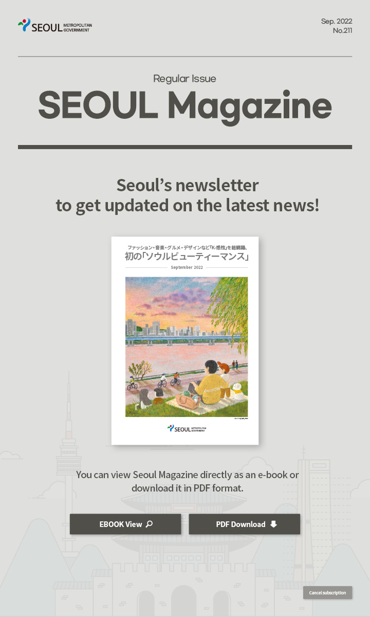 Sep. 2022 No.211 Regular Issue Seoul Magazine Seoul's newsletter to get updated on the latest news! ファッション・音楽・グルメ・デザインなど「K-感性」を総網羅、初の「ソウルビューティーマンス」 You can view Seoul Magazine directly as an e-book or download it in PDF format