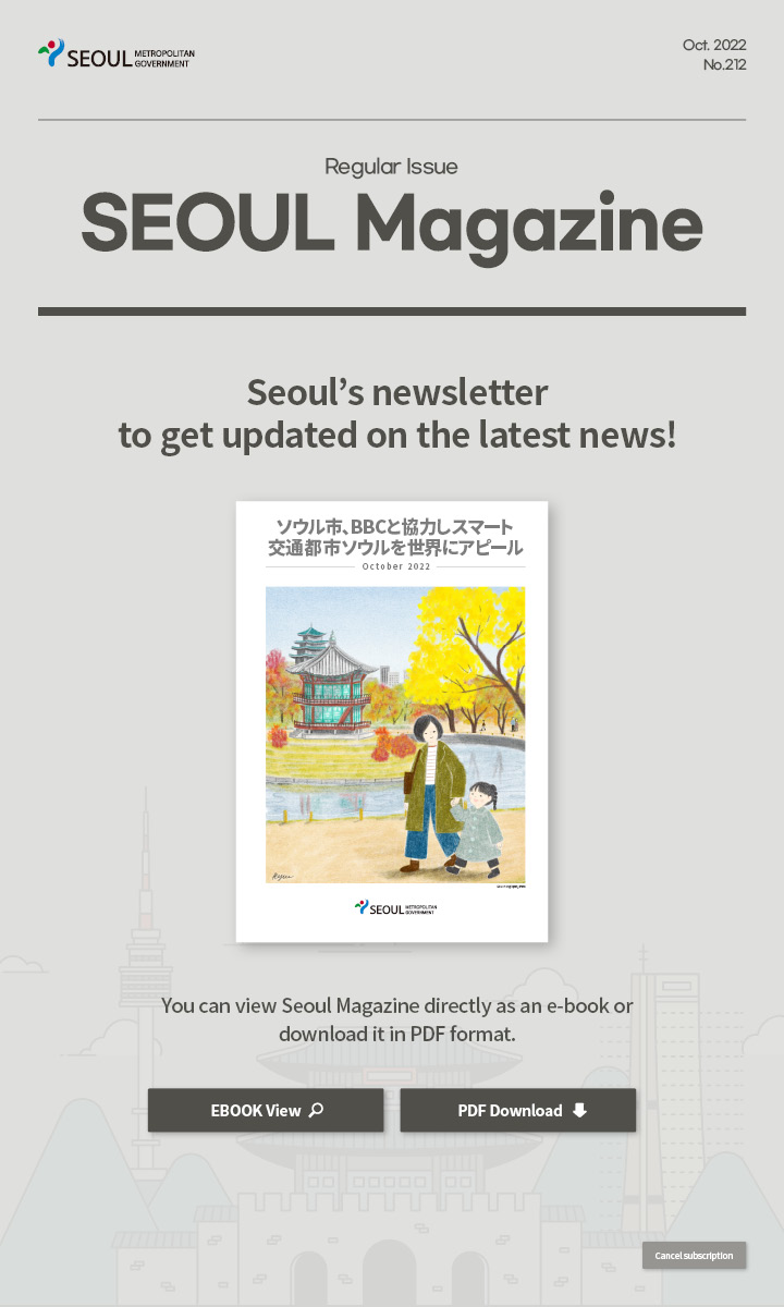 Oct. 2022 No.212 Regular Issue Seoul Magazine Seoul's newsletter to get updated on the latest news! ソウル市、BBCと協力しスマート交通都市ソウルを世界にアピール You can view Seoul Magazine directly as an e-book or download it in PDF format
