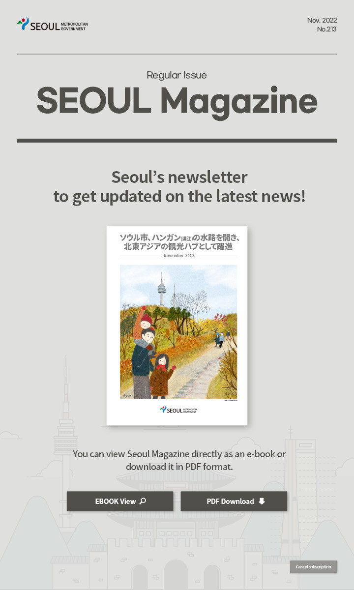nov. 2022 No.213 Regular Issue Seoul Magazine Seoul's newsletter to get updated on the latest news! ソウル市、ハンガン(漢江)の水路を開き、北東アジアの観光ハブとして躍進 You can view Seoul Magazine directly as an e-book or download it in PDF format