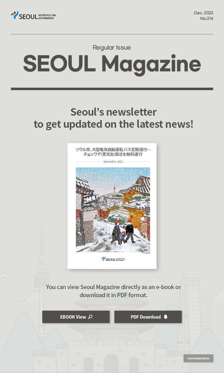 dec. 2022 No.214 Regular Issue Seoul Magazine Seoul's newsletter to get updated on the latest news! ソウル市、大型電気自動運転バス定期運行…チョンワデ(青瓦台)周辺を無料運行 You can view Seoul Magazine directly as an e-book or download it in PDF format