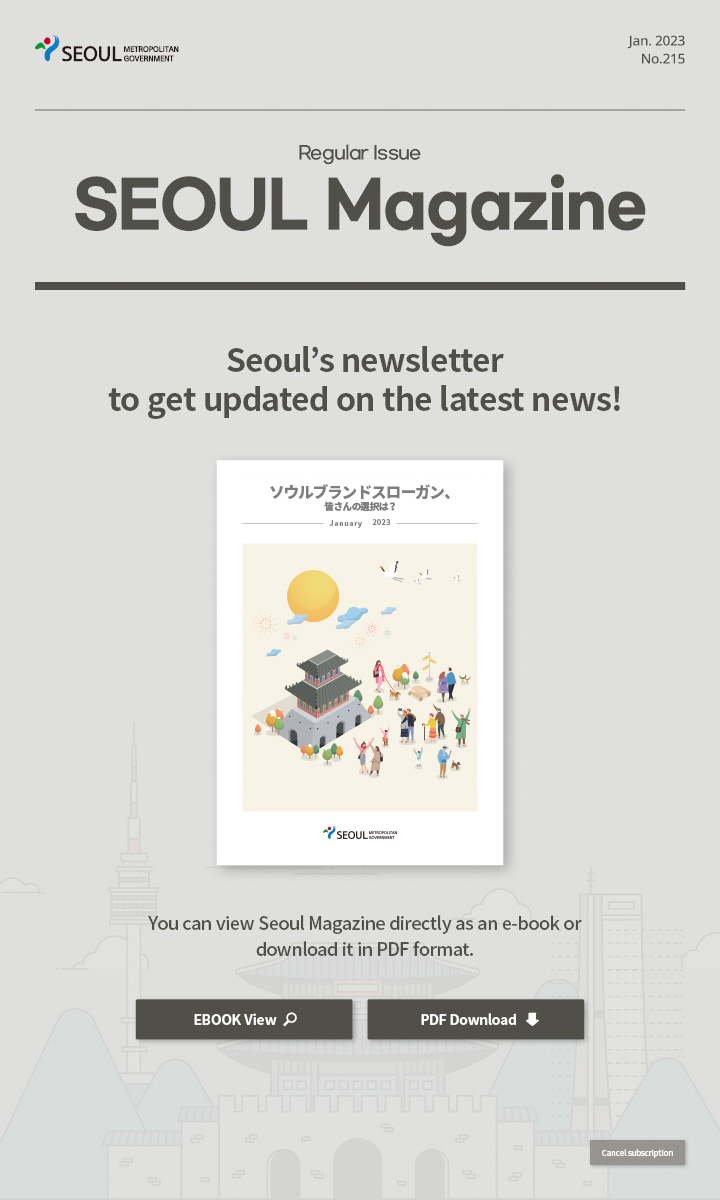 Jan. 2023 No.215 Regular Issue Seoul Magazine Seoul's newsletter to get updated on the latest news! ソウルブランドスローガン、皆さんの選択は？ You can view Seoul Magazine directly as an e-book or download it in PDF format