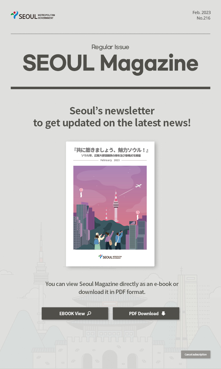 Feb. 2023 No.216 Regular Issue Seoul Magazine Seoul's newsletter to get updated on the latest news! 『共に築きましょう、魅力ソウル！』ソウル市、広報大使感謝牌の授与及び委嘱式を開催 You can view Seoul Magazine directly as an e-book or download it in PDF format