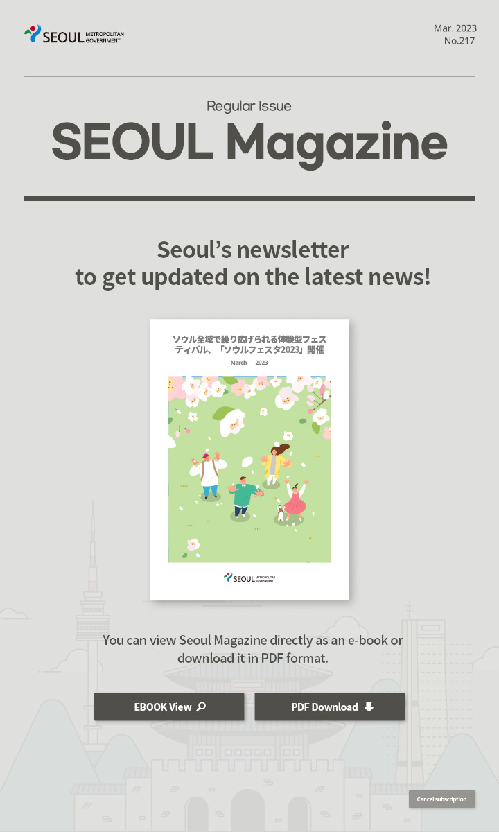Mar. 2023 No.216 Regular Issue Seoul Magazine Seoul's newsletter to get updated on the latest news! ソウル全域で繰り広げられる体験型フェスティバル、「ソウルフェスタ2023」開催 You can view Seoul Magazine directly as an e-book or download it in PDF format