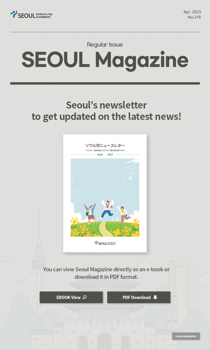 apr. 2023 No.218 Regular Issue Seoul Magazine Seoul's newsletter to get updated on the latest news! ソウル市、韓流体験プログラムで観光韓流をPRする You can view Seoul Magazine directly as an e-book or download it in PDF format
