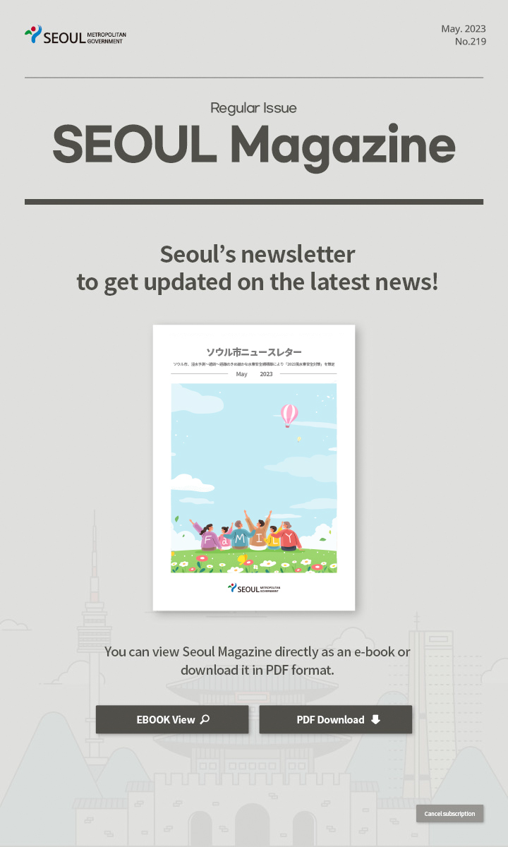 May. 2023 No.219 Regular Issue Seoul Magazine Seoul's newsletter to get updated on the latest news! ソウル市、韓流体験プログラムで観光韓流をPRする You can view Seoul Magazine directly as an e-book or download it in PDF format