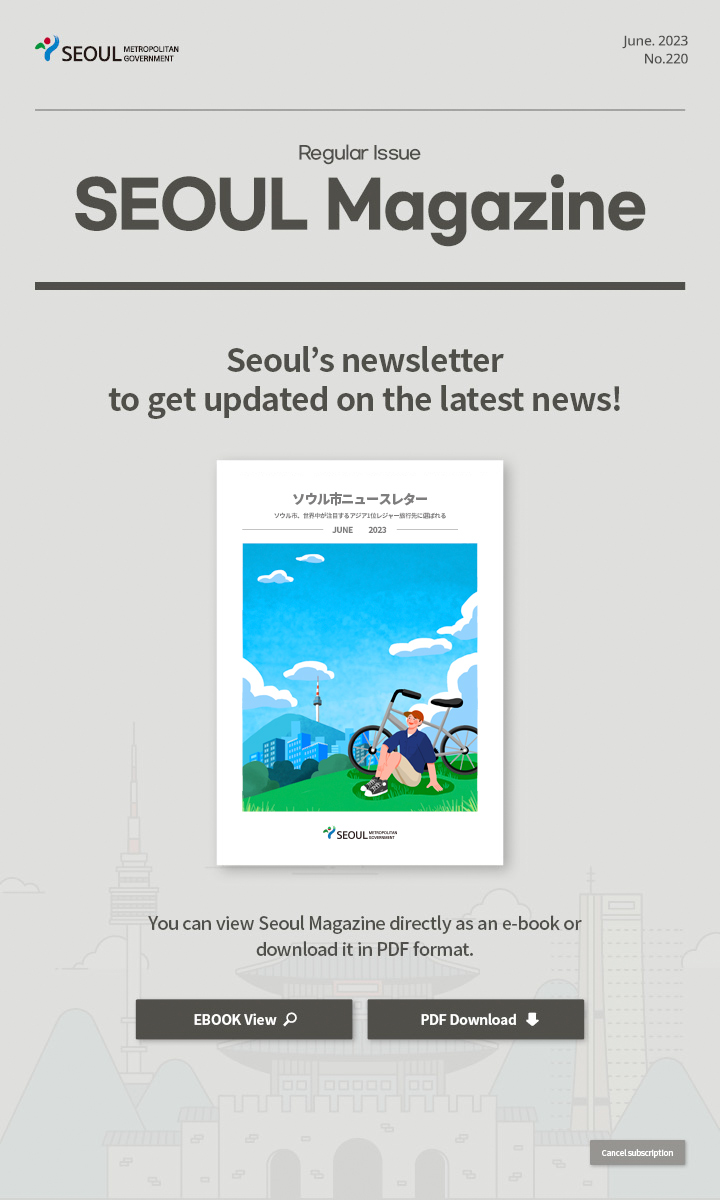 June. 2023 No.220 Regular Issue Seoul Magazine Seoul's newsletter to get updated on the latest news! ソウル市、アジア1位レジャー旅行先に選ばれる You can view Seoul Magazine directly as an e-book or download it in PDF format