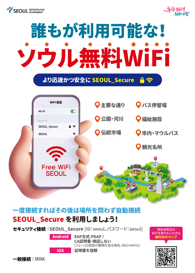 誰もが利用可能な！ ソウル無料Wi-Fi より迅速かつ安全に、SEOUL_Secure 主要な通り、観光名所、公園・河川、伝統市場、バス停留場、福祉施設、市内・マウルバス 一度接続すればその後は場所を問わず自動接続、SEOUL_Secureを利用しましょう！ セキュリティ接続│SEOUL_Secure [ID：seoul、パスワード：seoul] Android EAP方式-PEAP / CA証明書-検証しない(フェーズ2認証の要請がある場合、MSCHAPv2) iPhone 証明書を信頼 一般接続│SEOUL