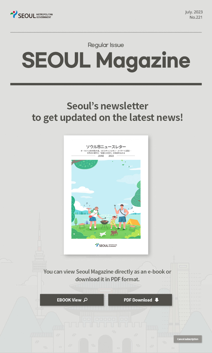 july. 2023 No.221 Regular Issue Seoul Magazine Seoul's newsletter to get updated on the latest news! オ・セフン(呉世勲)市長、OECDチャンピオン・メイヤーに選定…世界の63都市に「弱者との同行」の価値を伝える You can view Seoul Magazine directly as an e-book or download it in PDF format