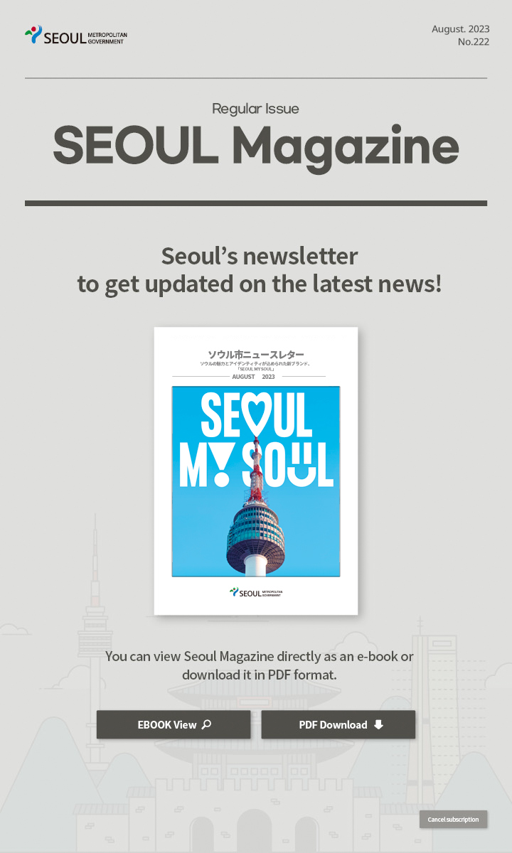 August. 2023 No.222 Regular Issue ソウルの魅力とアイデンティティが込められた新ブランド、「SEOUL MY SOUL」 Seoul Magazine Seoul's newsletter to get updated on the latest news! You can view Seoul Magazine directly as an e-book or download it in PDF format