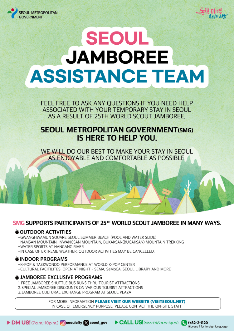 SEOUL JAMBOREE ASSISTANCE TEAM FEEL FREE TO ASK ANY QUESTIONS IF YOU NEED HELP ASSOCIATED WITH YOUR TEMPORARY STAY IN SEOUL AS A RESULT OF 25TH WORLD SCOUT JAMBOREE. SEOUL METROPOLITAN GOVERNMENT IS HERE TO HELP YOU. WE WILL DO OUR BEST TO MAKE YOUR STAY IN SEOUL AS ENJOYABLE AND COMFORTABLE AS POSSIBLE. DM US !(7a.m.-10.p.m.) instagram @seoulcity, twiiter seoul_gov / CALL US ! (Mon-Fri/9a.m.-18.p.m.) (+82-2-)120 *press 9 for foreign language