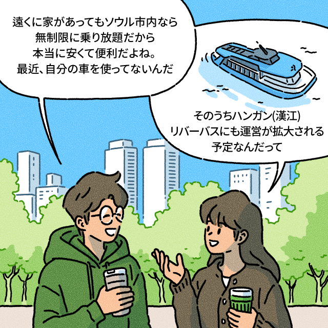 B：遠くに家があってもソウル市内なら無制限に乗り放題だから本当に安くて便利だよね。 最近、自分の車を使ってないんだ / A：そのうちハンガン(漢江)リバーバスにも運営が拡大される予定なんだって