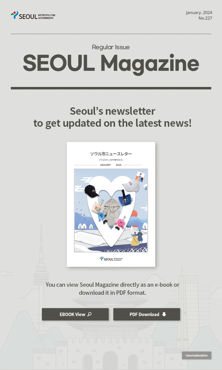 January. 2024 No.227 Regular Issue  Seoul Magazine Seoul's newsletter to get updated on the latest news! You can view Seoul Magazine directly as an e-book or download it in PDF format