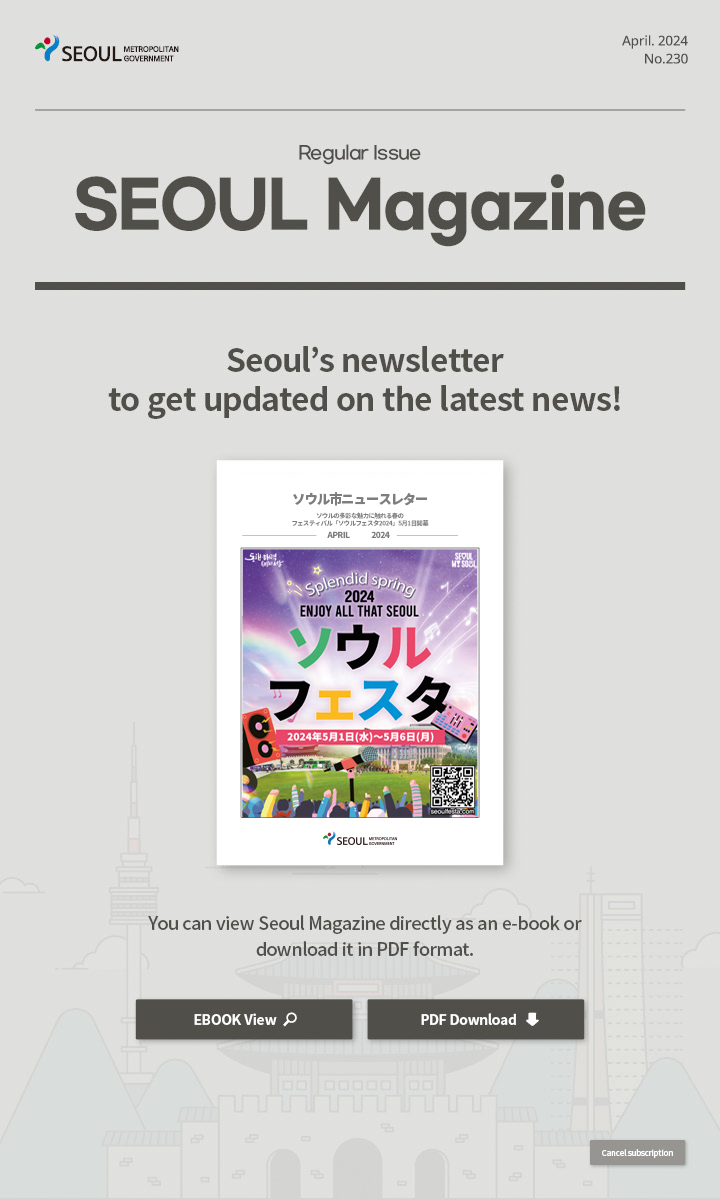 April. 2024 No.230 Regular Issue  Seoul Magazine Seoul's newsletter to get updated on the latest news! You can view Seoul Magazine directly as an e-book or download it in PDF format