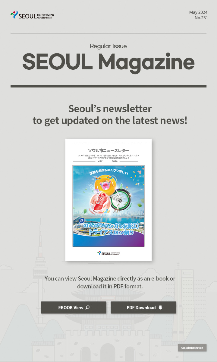 May. 2024 No.231 Regular Issue  Seoul Magazine Seoul's newsletter to get updated on the latest news! You can view Seoul Magazine directly as an e-book or download it in PDF format