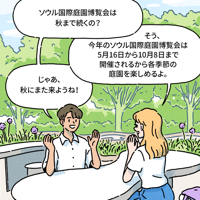 ソウル国際庭園博覧会は秋まで続くの？ / そう、今年のソウル国際庭園博覧会は5月16日から10月8日まで開催されるから各季節の庭園を楽しめるよ。 / じゃあ、秋にまた来ようね！