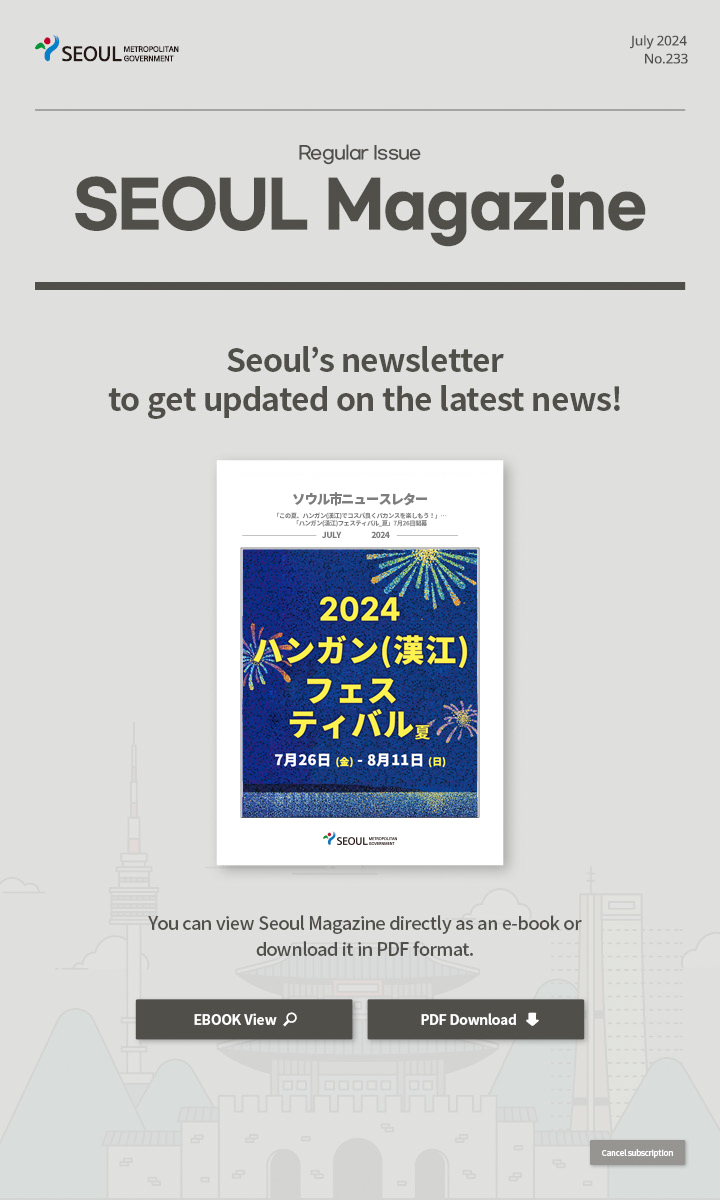 july. 2024 No.233 Regular Issue  Seoul Magazine Seoul's newsletter to get updated on the latest news! You can view Seoul Magazine directly as an e-book or download it in PDF format