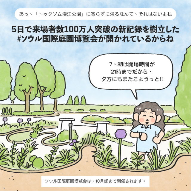 あっ、「トゥクトラルパーク」に寄らずに帰るなんて、それはないよね5日で来場者数100万人突破の新記録を樹立した#ソウル国際庭園博覧会が開かれているからね / 女：7、8月は開場時間が21時までだから、夕方にもまたこようっと!! / boxソウル国際博覧会は、10月8日まで開催されます。