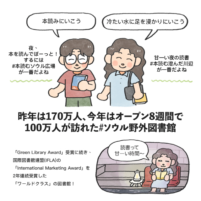 男：本読みにいこう(夜、本を読んでぼーっと！するには#本読むソウル広場が一番だよね) / 女：冷たい水に足を浸かりにいこう(甘―い夜の読書#本読む澄んだ川辺が一番だよね)昨年は170万人、今年はオープン8週間で100万人が訪れた#ソウル野外図書館「Green Library Award」受賞に続き、国際図書館連盟(IFLA)の「International Marketing Award」を2年連続受賞した「ワールドクラス」の図書館！ / 女：読書って甘―い時間～