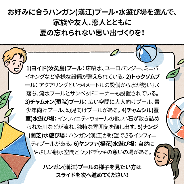 お好みに合うハンガン(漢江)プール・水遊び場を選んで、家族や友人、恋人とともに夏の忘れられない思い出づくりを！ / 1.ヨイド(汝矣島)プール：床噴水、ユーロバンジー、ミニバイキングなど多様な設備が整えられている。 2.トゥクソムプール：アクアリングという4メートルの設備から水が勢いよく落ち、流水プールとサンベッドコーナーも設置されている。 3.チャムォン(蚕院)プール：広い空間に大人向けプール、青少年向けプール、幼児向けプールがある。 4.チャムシル(蚕室)水遊び場：インフィニティウォールの他、小石が敷き詰められた川などが流れ、独特な雰囲気を醸し出す。 5.ナンジ(蘭芝)水遊び場ハンガン(漢江)が眺望できるインフィニティプールがある。 6.ヤンファ(楊花)水遊び場自然にやさしい親水空間とウッドデッキの憩いの場がある。 / ハンガン(漢江)プールの様子を見たい方はスライドを次へ進めてください！