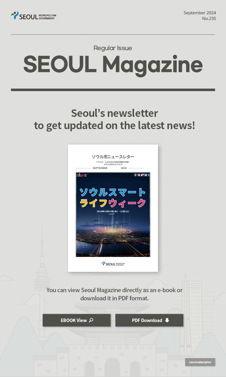 September. 2024 No.235 Regular Issue  Seoul Magazine Seoul's newsletter to get updated on the latest news! You can view Seoul Magazine directly as an e-book or download it in PDF format