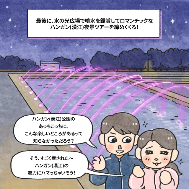 最後に、水の光広場で噴水を鑑賞してロマンチックなハンガン(漢江)夜景ツアーを締めくくる！ / B：ハンガン(漢江)公園のあっちこっちに、こんな楽しいところがあるって、知らなかっただろう？ / A：そう、すごく癒された～ハンガン(漢江)の魅力にハマっちゃいそう！