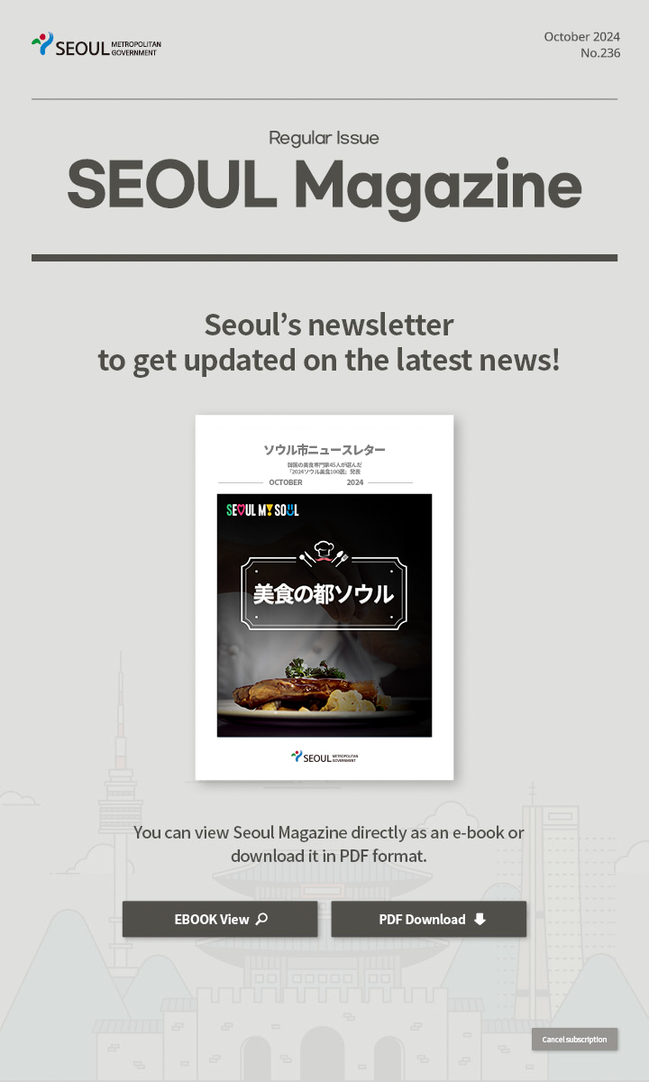 October. 2024 No.236 Regular Issue  Seoul Magazine Seoul's newsletter to get updated on the latest news! You can view Seoul Magazine directly as an e-book or download it in PDF format