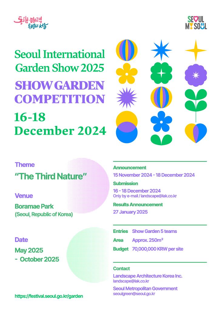 Seoul Internationl Garden Show 2025 SHOW GARDEN COMPETITION 16-18 December 2024 Theme 'The Third Nature' Venue Boramae Park (Seoul, Republic of Korea) Date May 2025 - October 2025 https://festival.seoul.go.kr/garden Announcement 15 Novenber 2024 - 18 December 2024 Submission 16 - 18 December 2024 Only by e-mail / landscape@lak.co.kr Results Announcement 27 January 2025 Entries Show Garden 5 teams Area Approx. 250㎡ Budget 70,000,000 KRW per site Contact Landscape Architecture Korea Inc. landscape@lak.co.kr Seoul Metropolitan Govermment seoulgreen@seoul.go.kr