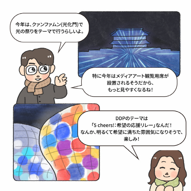 B：今年は、クァンファムン(光化門)で / 光の祭りをテーマで行うらしいよ。 / B：特に今年はメディアアート観覧用席が/設置されるそうだから、もっと見やすくなるね！ / A: DDPのテーマは／「5 cheers!：希望の応援リレー」なんだ！／なんか、明るくて希望に満ちた雰囲気になりそうで、楽しみ！