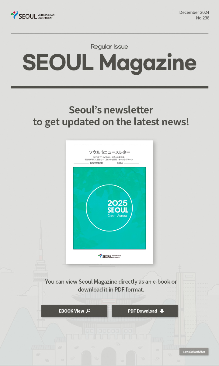 December. 2024 No.238 Regular Issue  Seoul Magazine Seoul's newsletter to get updated on the latest news! You can view Seoul Magazine directly as an e-book or download it in PDF format