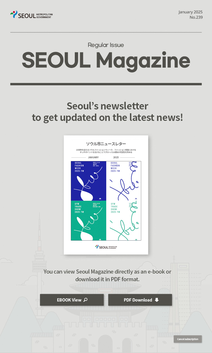 January. 2025 No.239 Regular Issue  Seoul Magazine Seoul's newsletter to get updated on the latest news! You can view Seoul Magazine directly as an e-book or download it in PDF format