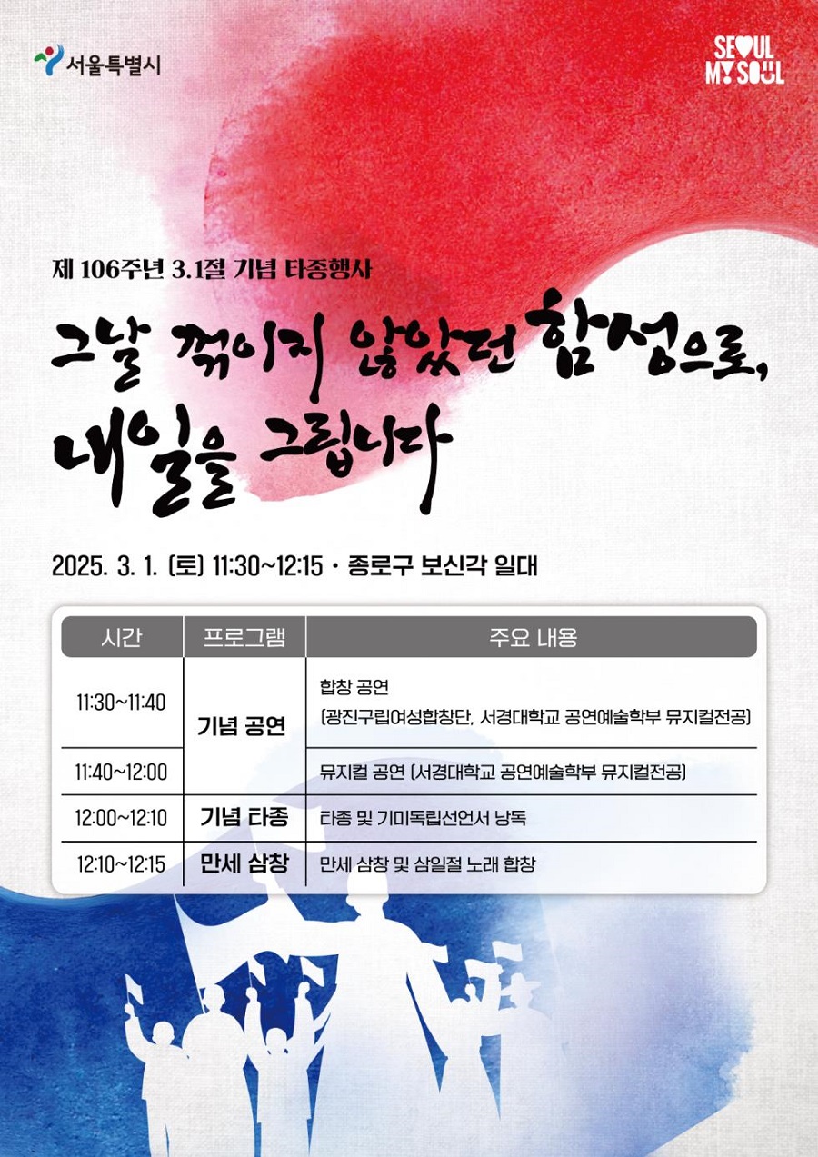 제 106주년 3.1절 기념 타종행사 그날 꺾이지 않았던 함성으로, 내일을 그립니다 2025. 3. 1. (토) 11:30~12:15 종로구 보신각 일대 시간 11:30~11:40 프로그램 기념 공연 주요내용 합창공연 (광진구립여성합창단, 서경대학교 공연예술학부 뮤지컬전공) 시간 11:40~12:00 프로그램 기념 공연 주요 내용 뮤지컬 공연 (서경대학교 공연예술학부 뮤지컬전공) 시간 12:00~12:10 프로그램 기념 타종 주요 내용 타종 및 기미독립선언서 낭독 시간 12:10~12:15 프로그램 만세 삼창 주요 내용 만세 삼창 및 삼일절 노래 합창 