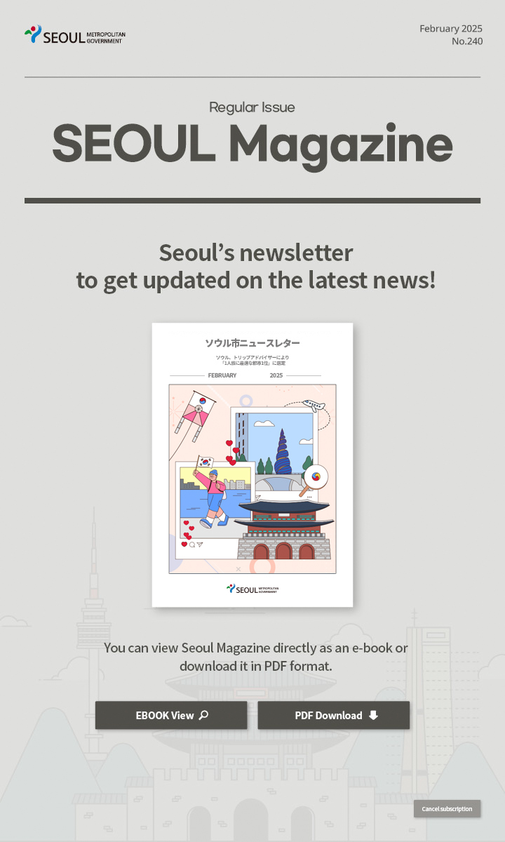 February. 2025 No.240 Regular Issue  Seoul Magazine Seoul's newsletter to get updated on the latest news! You can view Seoul Magazine directly as an e-book or download it in PDF format